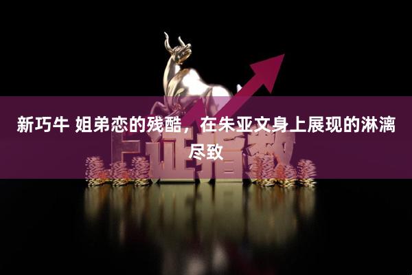 新巧牛 姐弟恋的残酷，在朱亚文身上展现的淋漓尽致