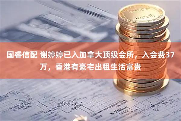 国睿信配 谢婷婷已入加拿大顶级会所，入会费37万，香港有豪宅出租生活富贵