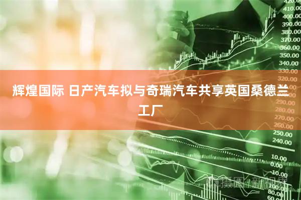 辉煌国际 日产汽车拟与奇瑞汽车共享英国桑德兰工厂