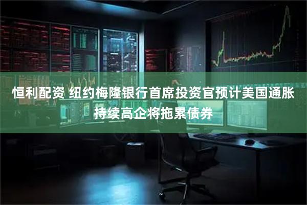 恒利配资 纽约梅隆银行首席投资官预计美国通胀持续高企将拖累债券