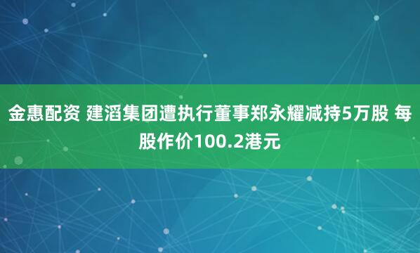 金惠配资 建滔集团遭执行董事郑永耀减持5万股 每股作价100.2港元