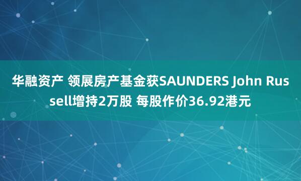 华融资产 领展房产基金获SAUNDERS John Russell增持2万股 每股作价36.92港元