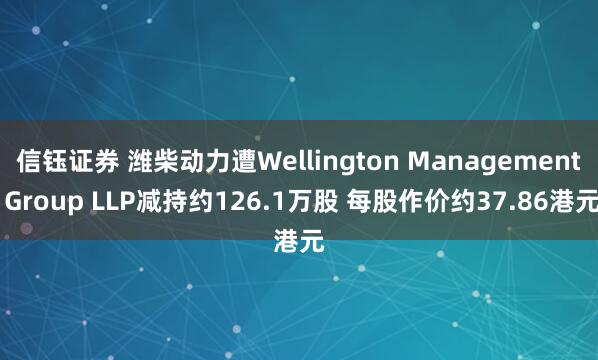 信钰证券 潍柴动力遭Wellington Management Group LLP减持约126.1万股 每股作价约37.86港元