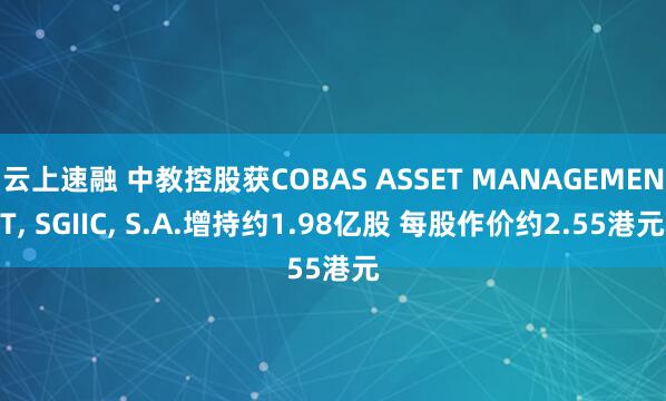 云上速融 中教控股获COBAS ASSET MANAGEMENT, SGIIC, S.A.增持约1.98亿股 每股作价约2.55港元