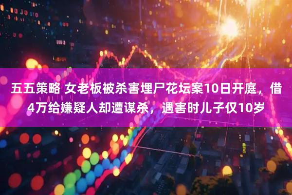 五五策略 女老板被杀害埋尸花坛案10日开庭,借4万给嫌疑人却遭谋杀,遇害时儿子仅10岁