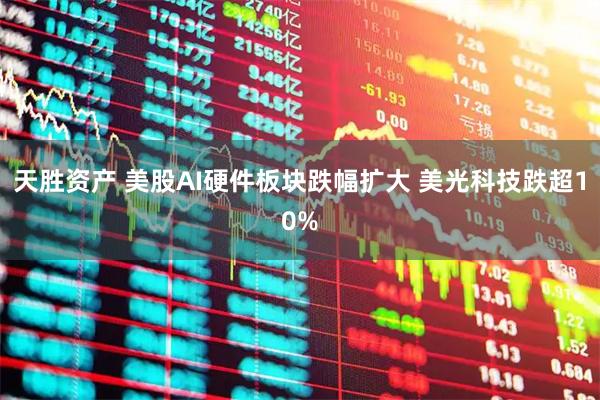天胜资产 美股AI硬件板块跌幅扩大 美光科技跌超10%