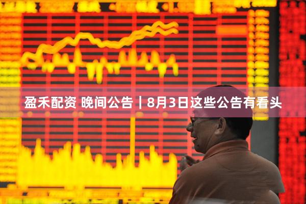 盈禾配资 晚间公告｜8月3日这些公告有看头