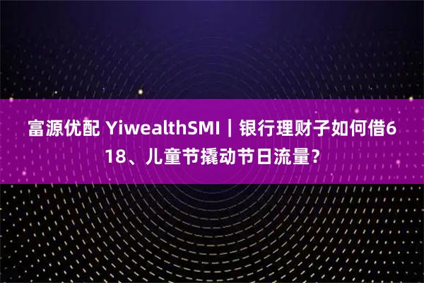 富源优配 YiwealthSMI｜银行理财子如何借618、儿童节撬动节日流量？