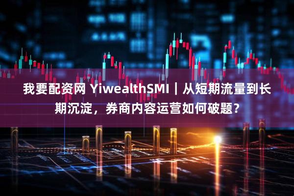 我要配资网 YiwealthSMI｜从短期流量到长期沉淀，券商内容运营如何破题？