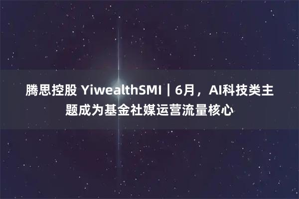 腾思控股 YiwealthSMI｜6月，AI科技类主题成为基金社媒运营流量核心