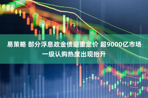 易策略 部分浮息政金债迎重定价 超9000亿市场一级认购热度出现抬升