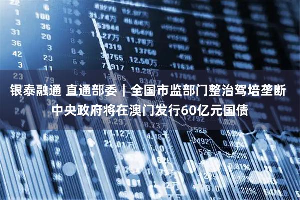 银泰融通 直通部委|全国市监部门整治驾培垄断 中央政府将在澳门发行60亿元国债